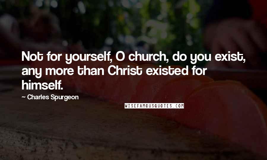 Charles Spurgeon Quotes: Not for yourself, O church, do you exist, any more than Christ existed for himself.