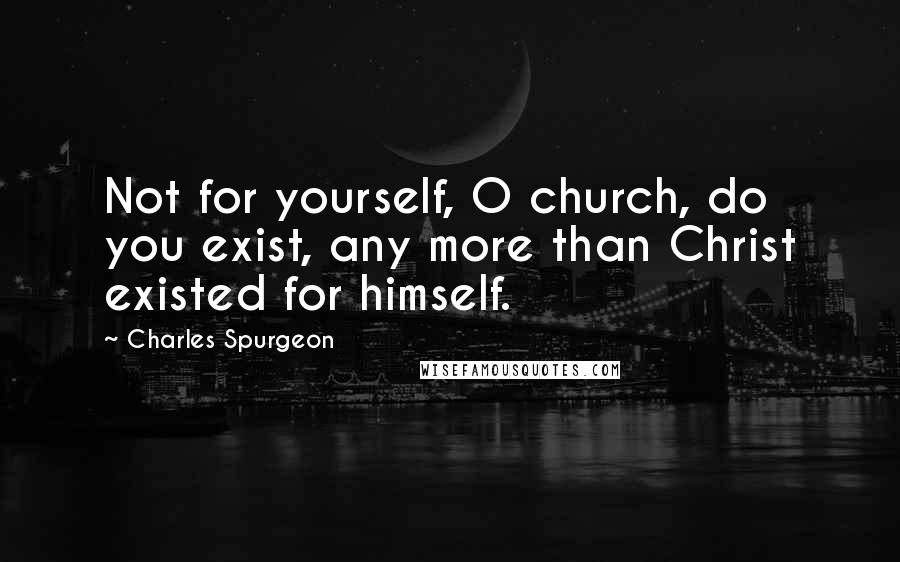 Charles Spurgeon Quotes: Not for yourself, O church, do you exist, any more than Christ existed for himself.