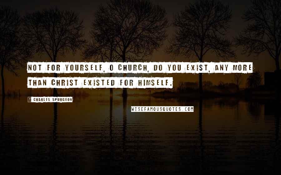 Charles Spurgeon Quotes: Not for yourself, O church, do you exist, any more than Christ existed for himself.