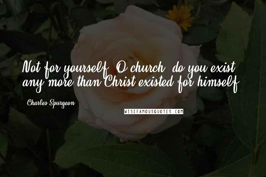 Charles Spurgeon Quotes: Not for yourself, O church, do you exist, any more than Christ existed for himself.