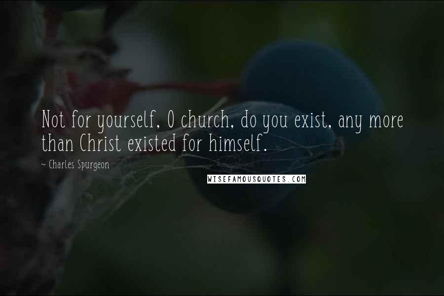 Charles Spurgeon Quotes: Not for yourself, O church, do you exist, any more than Christ existed for himself.