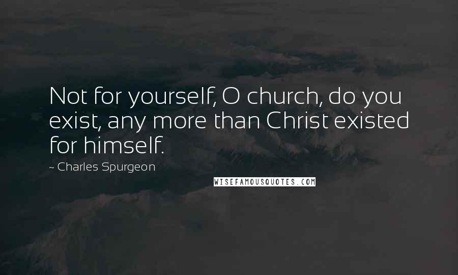 Charles Spurgeon Quotes: Not for yourself, O church, do you exist, any more than Christ existed for himself.