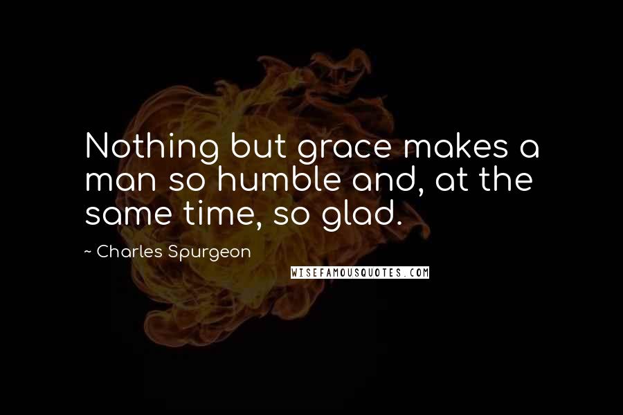 Charles Spurgeon Quotes: Nothing but grace makes a man so humble and, at the same time, so glad.