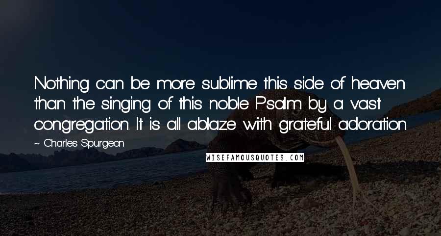 Charles Spurgeon Quotes: Nothing can be more sublime this side of heaven than the singing of this noble Psalm by a vast congregation. It is all ablaze with grateful adoration.