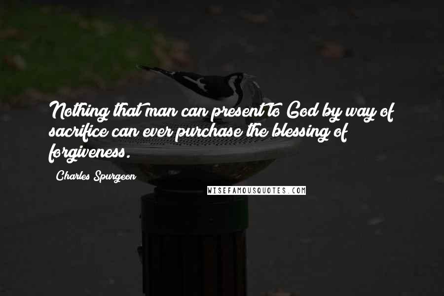 Charles Spurgeon Quotes: Nothing that man can present to God by way of sacrifice can ever purchase the blessing of forgiveness.