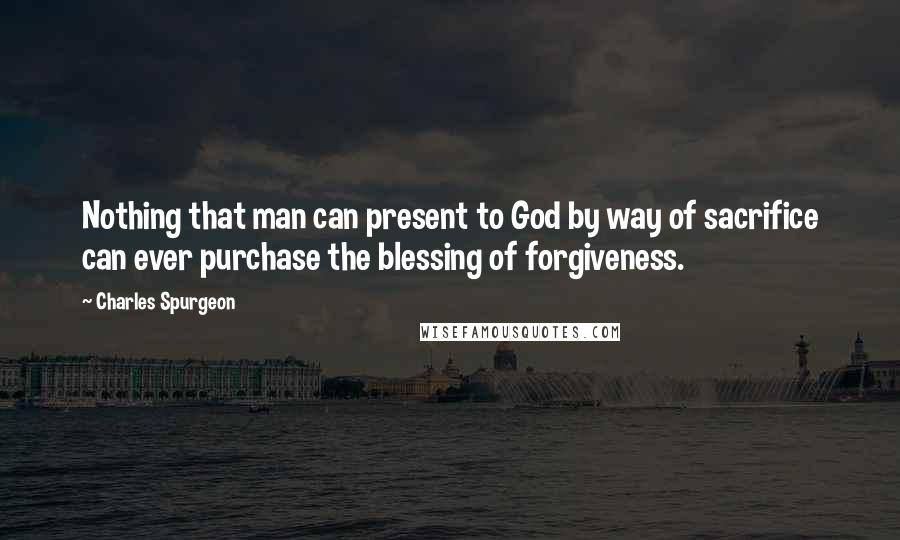 Charles Spurgeon Quotes: Nothing that man can present to God by way of sacrifice can ever purchase the blessing of forgiveness.