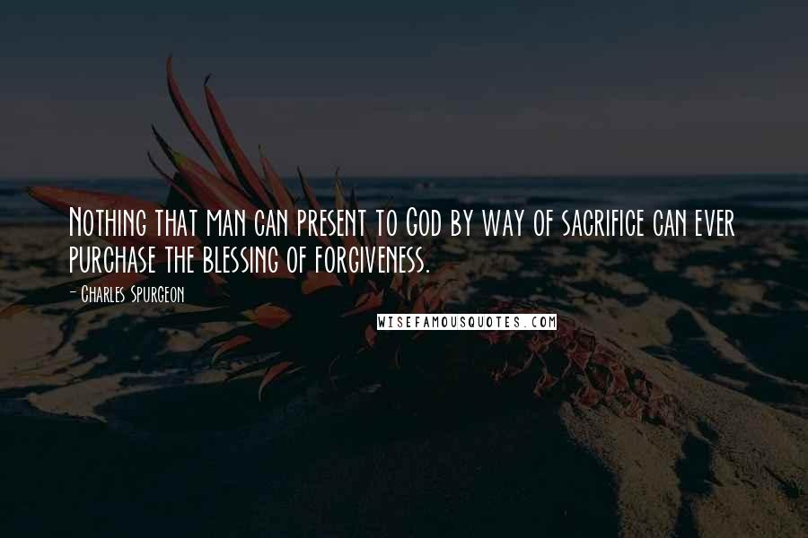 Charles Spurgeon Quotes: Nothing that man can present to God by way of sacrifice can ever purchase the blessing of forgiveness.