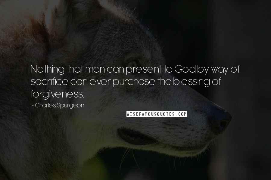 Charles Spurgeon Quotes: Nothing that man can present to God by way of sacrifice can ever purchase the blessing of forgiveness.