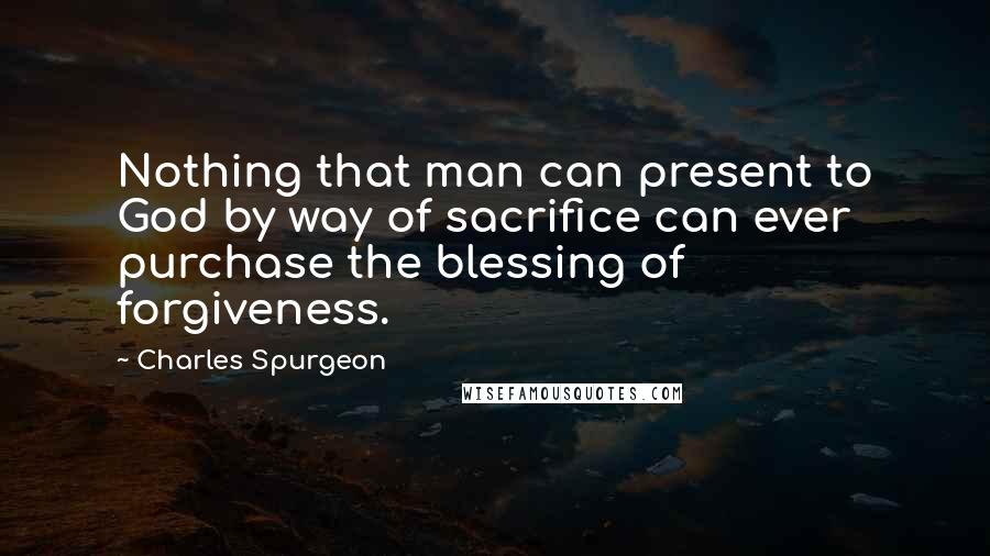 Charles Spurgeon Quotes: Nothing that man can present to God by way of sacrifice can ever purchase the blessing of forgiveness.