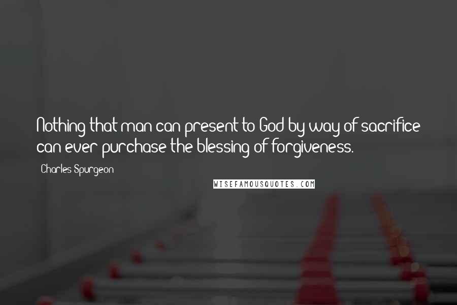 Charles Spurgeon Quotes: Nothing that man can present to God by way of sacrifice can ever purchase the blessing of forgiveness.