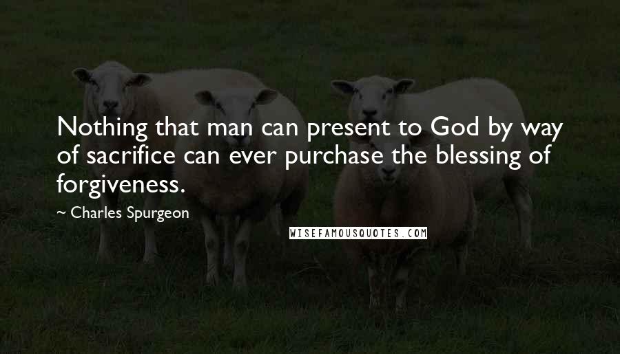 Charles Spurgeon Quotes: Nothing that man can present to God by way of sacrifice can ever purchase the blessing of forgiveness.