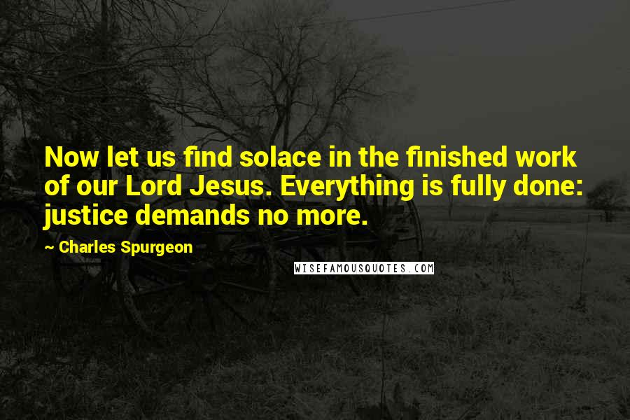 Charles Spurgeon Quotes: Now let us find solace in the finished work of our Lord Jesus. Everything is fully done: justice demands no more.