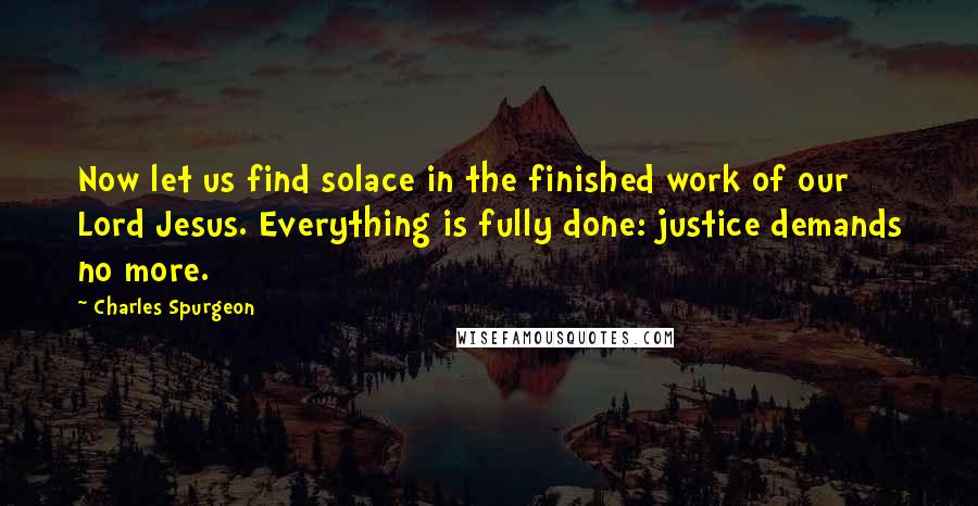 Charles Spurgeon Quotes: Now let us find solace in the finished work of our Lord Jesus. Everything is fully done: justice demands no more.