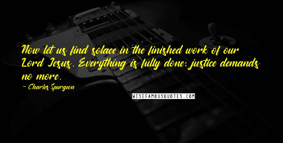 Charles Spurgeon Quotes: Now let us find solace in the finished work of our Lord Jesus. Everything is fully done: justice demands no more.