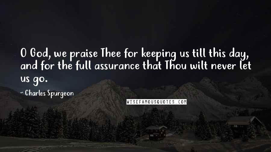 Charles Spurgeon Quotes: O God, we praise Thee for keeping us till this day, and for the full assurance that Thou wilt never let us go.