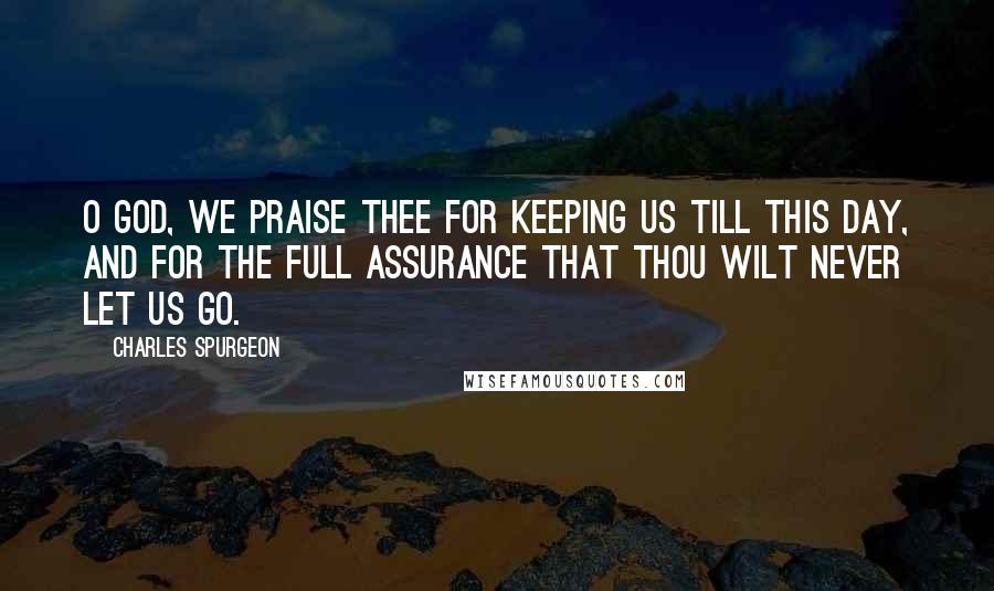 Charles Spurgeon Quotes: O God, we praise Thee for keeping us till this day, and for the full assurance that Thou wilt never let us go.