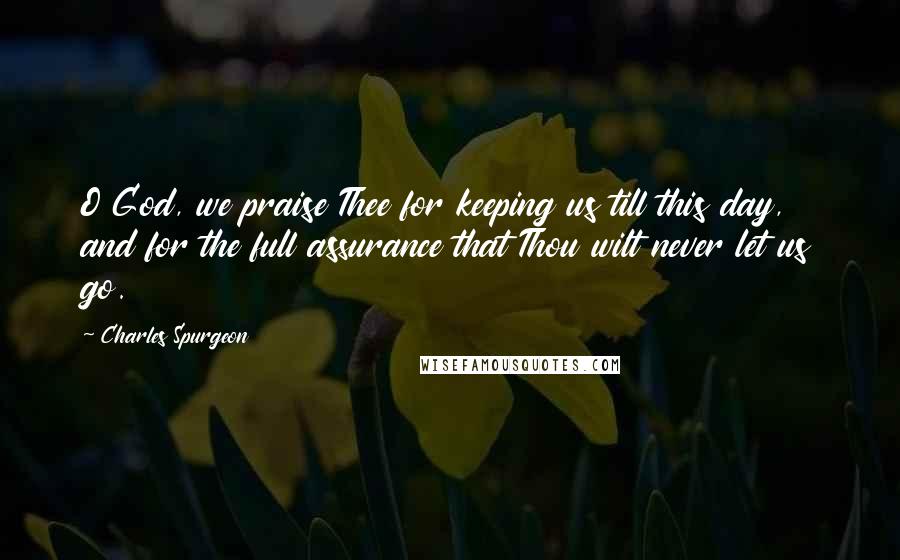 Charles Spurgeon Quotes: O God, we praise Thee for keeping us till this day, and for the full assurance that Thou wilt never let us go.