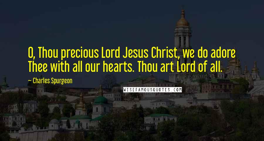 Charles Spurgeon Quotes: O, Thou precious Lord Jesus Christ, we do adore Thee with all our hearts. Thou art Lord of all.