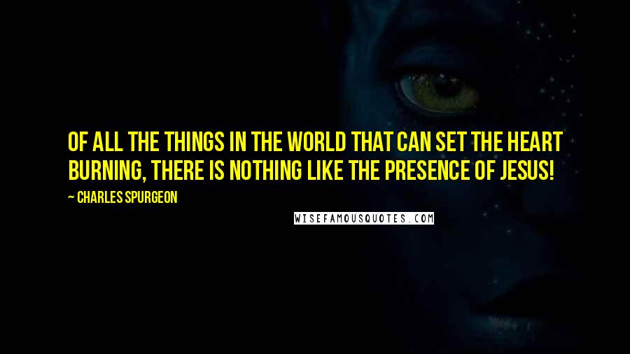 Charles Spurgeon Quotes: Of all the things in the world that can set the heart burning, there is nothing like the presence of Jesus!