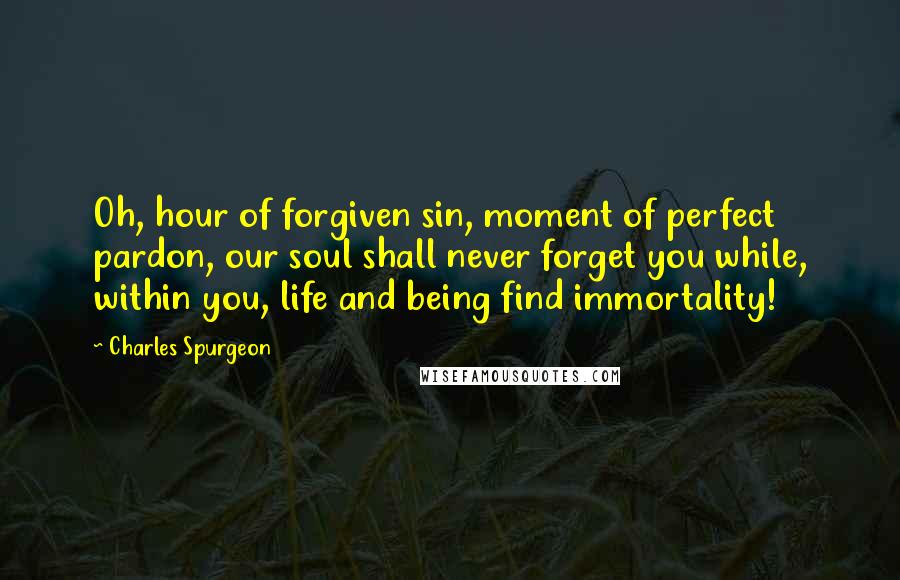 Charles Spurgeon Quotes: Oh, hour of forgiven sin, moment of perfect pardon, our soul shall never forget you while, within you, life and being find immortality!