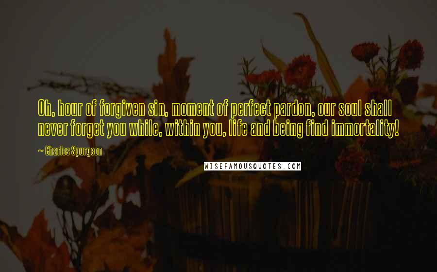 Charles Spurgeon Quotes: Oh, hour of forgiven sin, moment of perfect pardon, our soul shall never forget you while, within you, life and being find immortality!