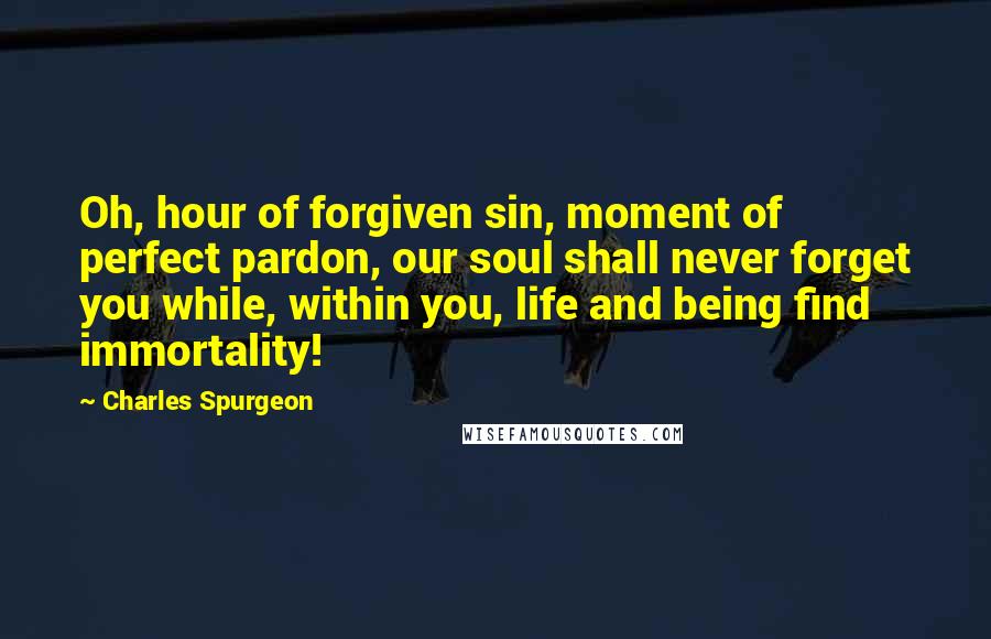 Charles Spurgeon Quotes: Oh, hour of forgiven sin, moment of perfect pardon, our soul shall never forget you while, within you, life and being find immortality!