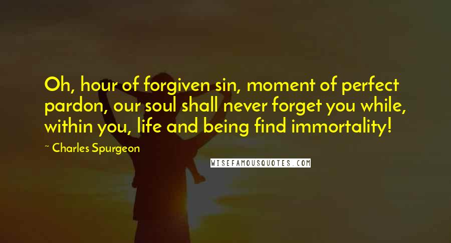 Charles Spurgeon Quotes: Oh, hour of forgiven sin, moment of perfect pardon, our soul shall never forget you while, within you, life and being find immortality!