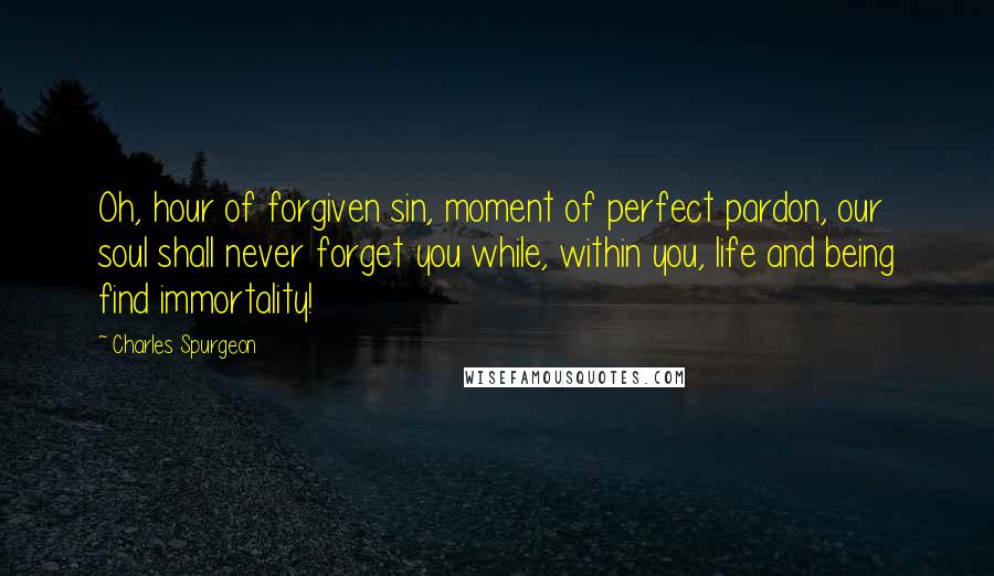 Charles Spurgeon Quotes: Oh, hour of forgiven sin, moment of perfect pardon, our soul shall never forget you while, within you, life and being find immortality!