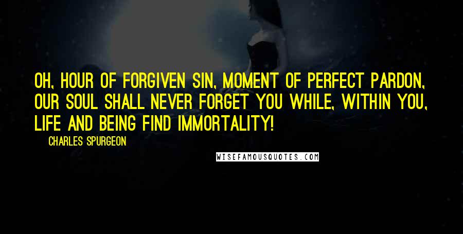 Charles Spurgeon Quotes: Oh, hour of forgiven sin, moment of perfect pardon, our soul shall never forget you while, within you, life and being find immortality!
