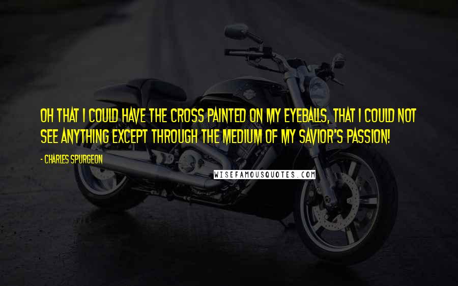 Charles Spurgeon Quotes: Oh that I could have the cross painted on my eyeballs, that I could not see anything except through the medium of my Savior's passion!