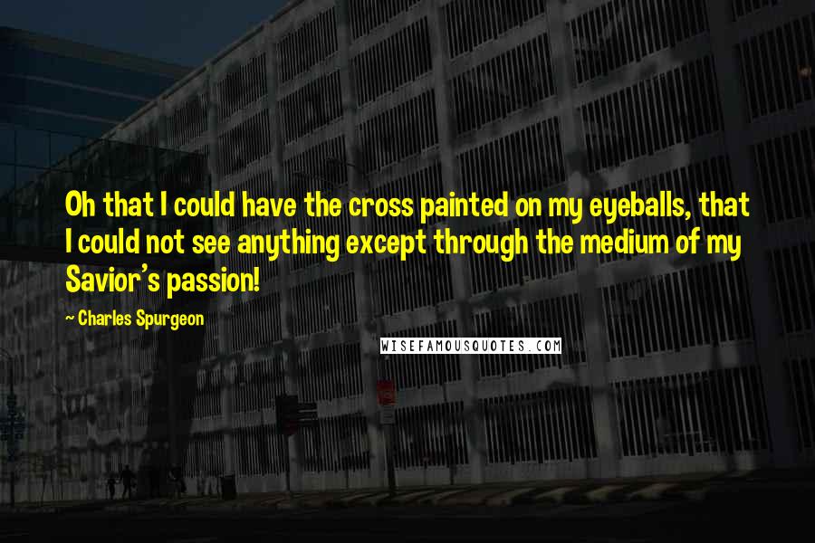 Charles Spurgeon Quotes: Oh that I could have the cross painted on my eyeballs, that I could not see anything except through the medium of my Savior's passion!