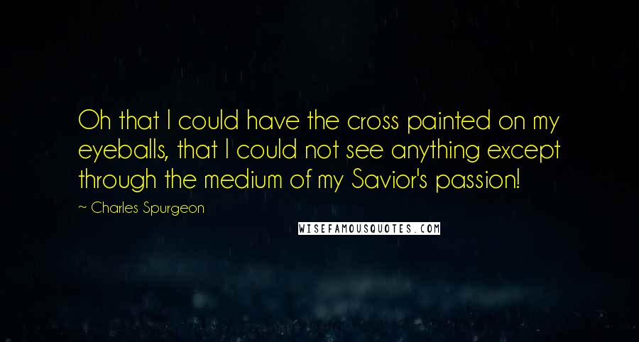 Charles Spurgeon Quotes: Oh that I could have the cross painted on my eyeballs, that I could not see anything except through the medium of my Savior's passion!