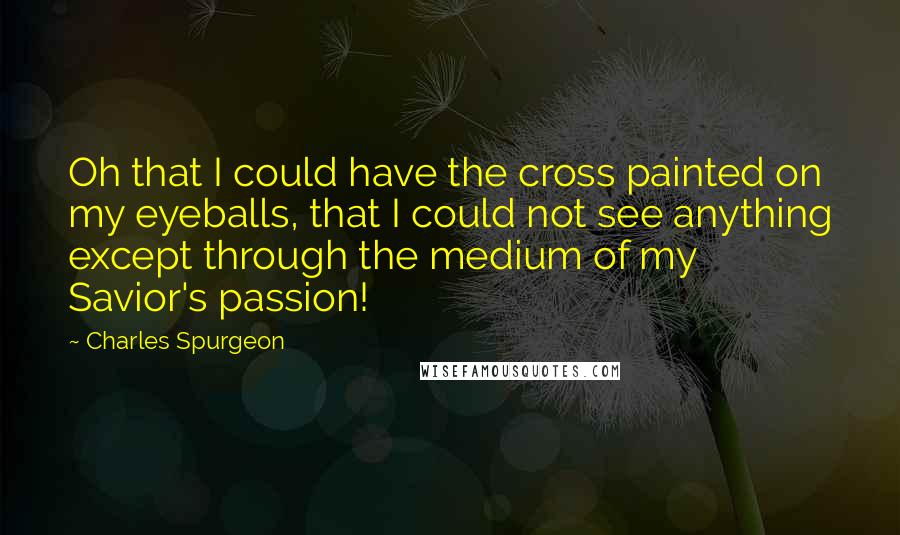 Charles Spurgeon Quotes: Oh that I could have the cross painted on my eyeballs, that I could not see anything except through the medium of my Savior's passion!