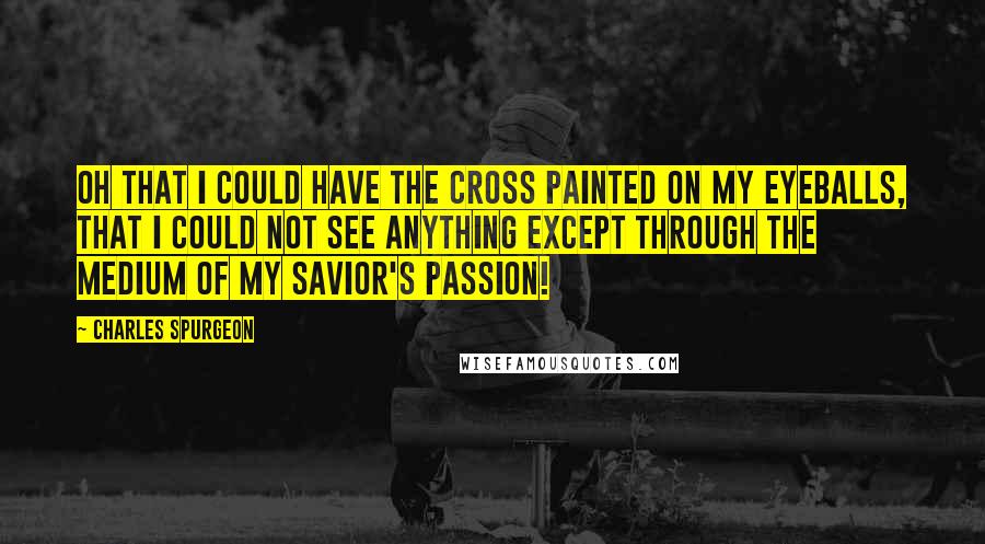 Charles Spurgeon Quotes: Oh that I could have the cross painted on my eyeballs, that I could not see anything except through the medium of my Savior's passion!