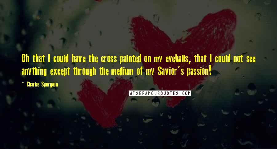 Charles Spurgeon Quotes: Oh that I could have the cross painted on my eyeballs, that I could not see anything except through the medium of my Savior's passion!