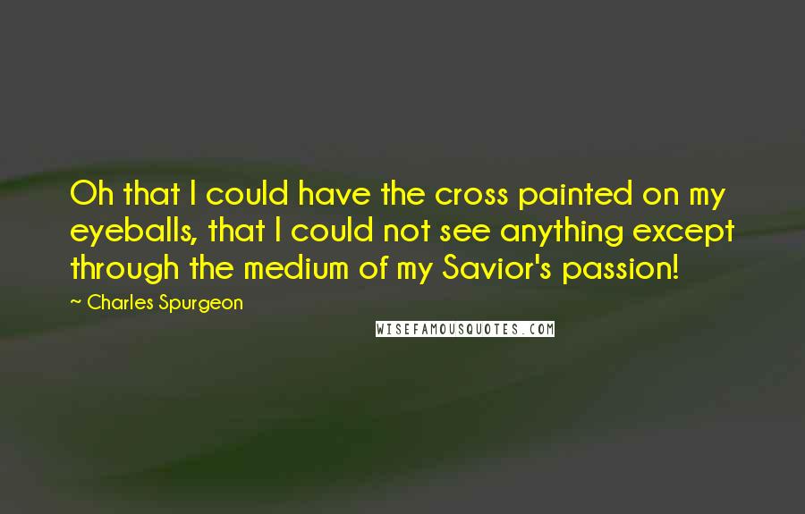 Charles Spurgeon Quotes: Oh that I could have the cross painted on my eyeballs, that I could not see anything except through the medium of my Savior's passion!