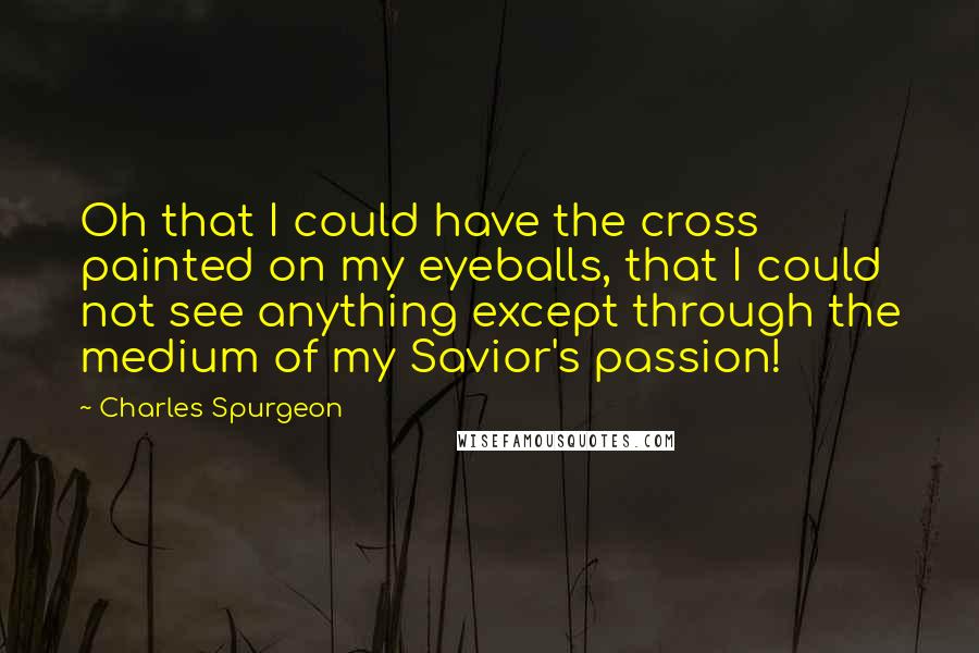 Charles Spurgeon Quotes: Oh that I could have the cross painted on my eyeballs, that I could not see anything except through the medium of my Savior's passion!