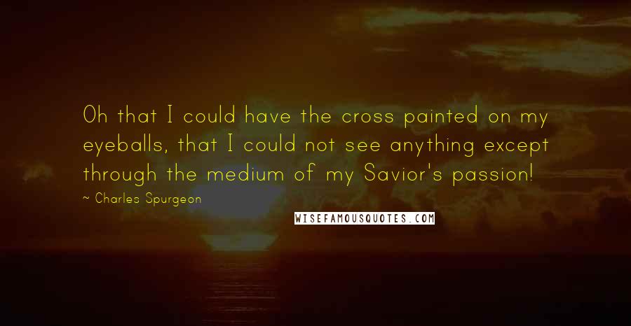 Charles Spurgeon Quotes: Oh that I could have the cross painted on my eyeballs, that I could not see anything except through the medium of my Savior's passion!