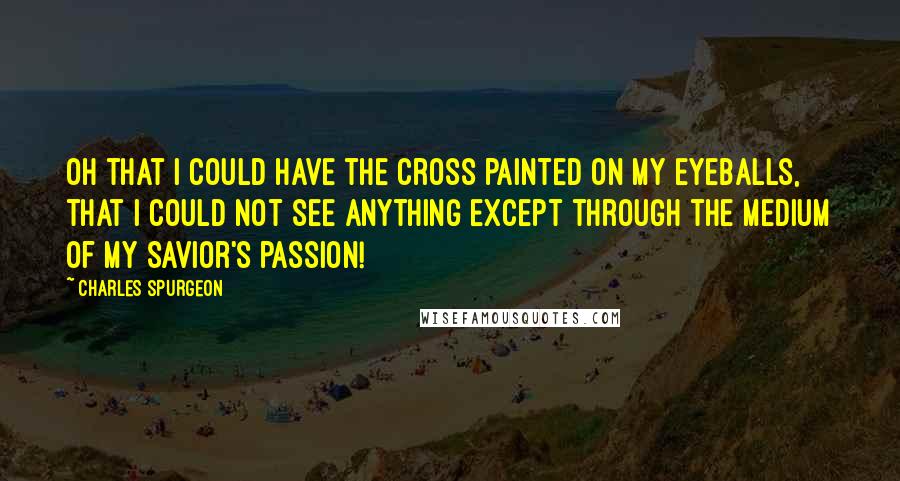 Charles Spurgeon Quotes: Oh that I could have the cross painted on my eyeballs, that I could not see anything except through the medium of my Savior's passion!