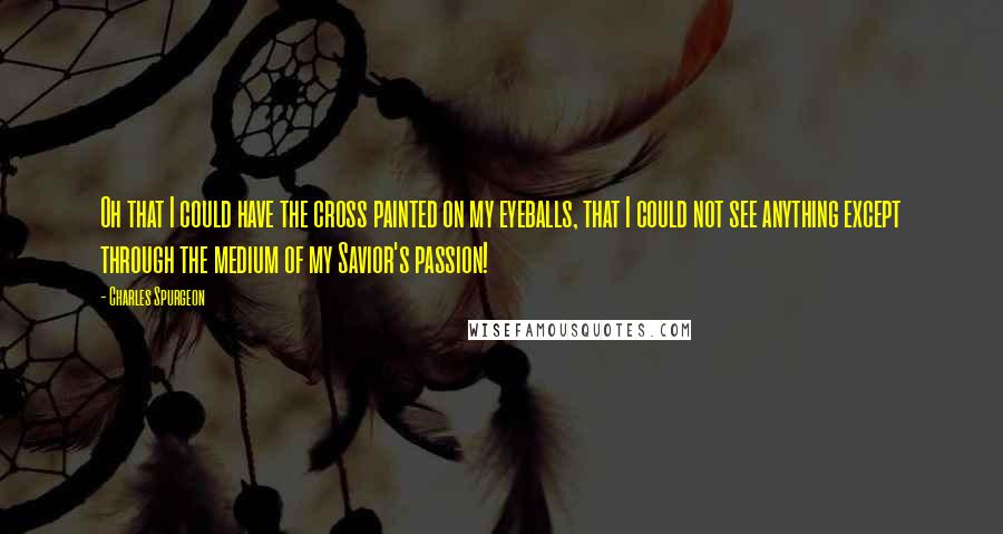 Charles Spurgeon Quotes: Oh that I could have the cross painted on my eyeballs, that I could not see anything except through the medium of my Savior's passion!