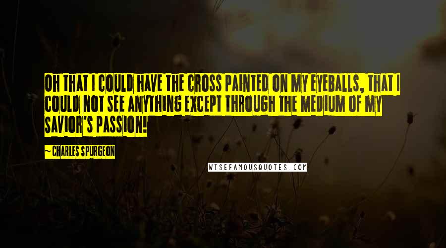 Charles Spurgeon Quotes: Oh that I could have the cross painted on my eyeballs, that I could not see anything except through the medium of my Savior's passion!