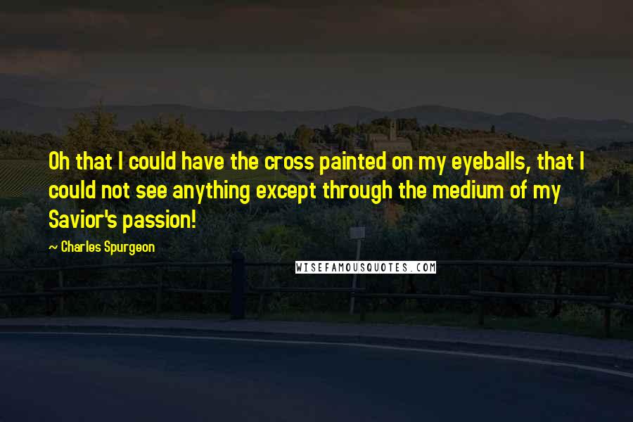 Charles Spurgeon Quotes: Oh that I could have the cross painted on my eyeballs, that I could not see anything except through the medium of my Savior's passion!