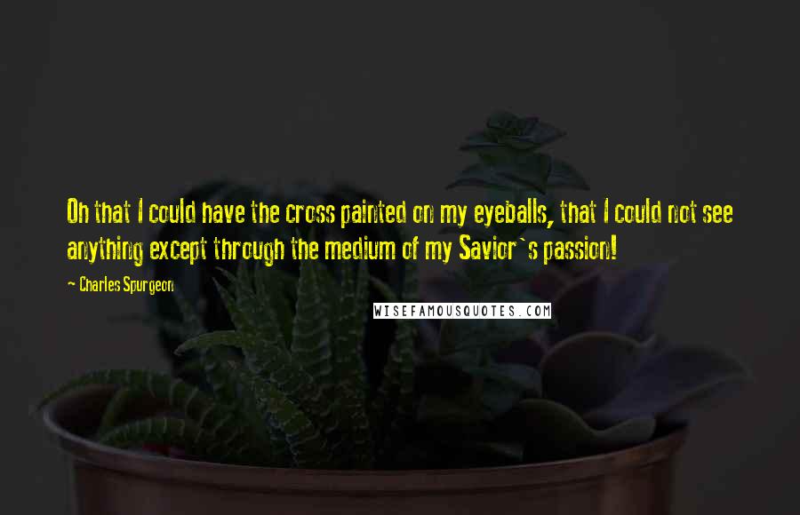 Charles Spurgeon Quotes: Oh that I could have the cross painted on my eyeballs, that I could not see anything except through the medium of my Savior's passion!