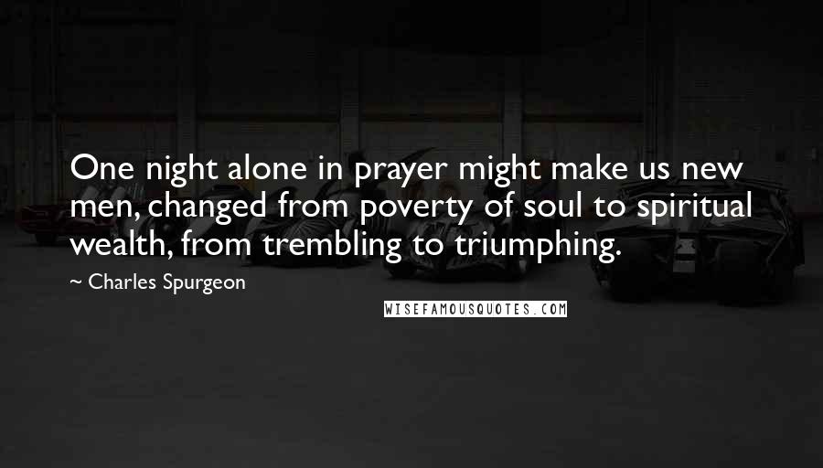 Charles Spurgeon Quotes: One night alone in prayer might make us new men, changed from poverty of soul to spiritual wealth, from trembling to triumphing.