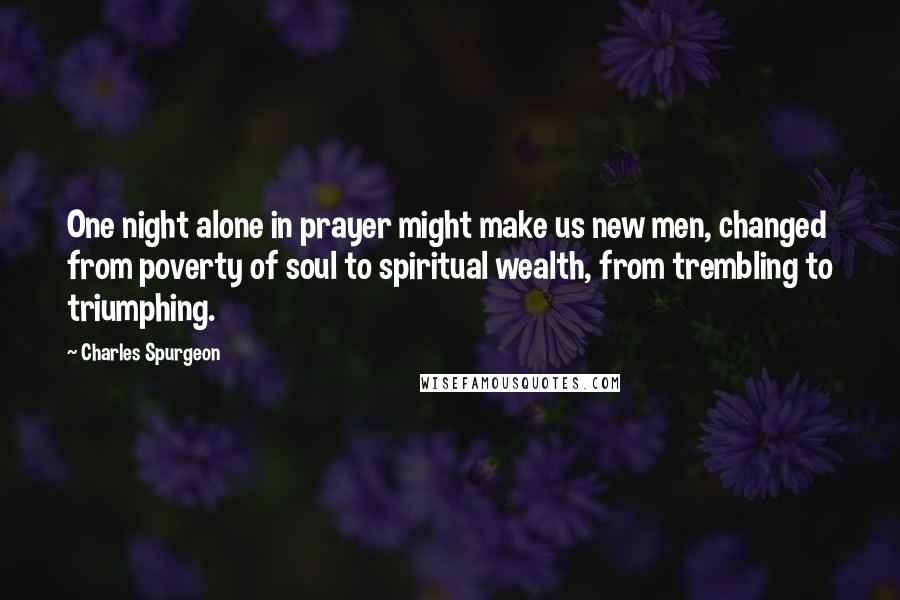 Charles Spurgeon Quotes: One night alone in prayer might make us new men, changed from poverty of soul to spiritual wealth, from trembling to triumphing.