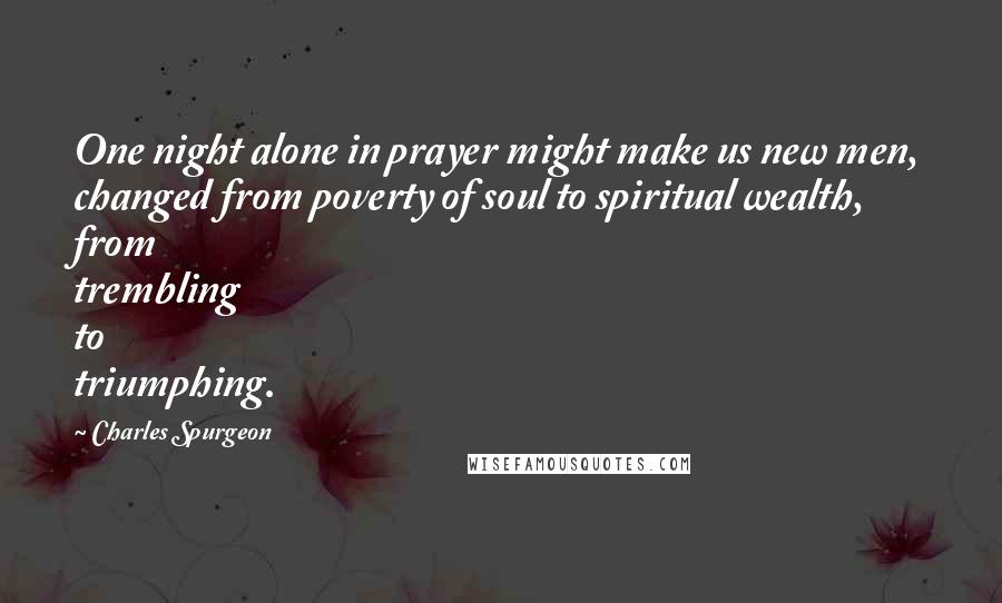 Charles Spurgeon Quotes: One night alone in prayer might make us new men, changed from poverty of soul to spiritual wealth, from trembling to triumphing.