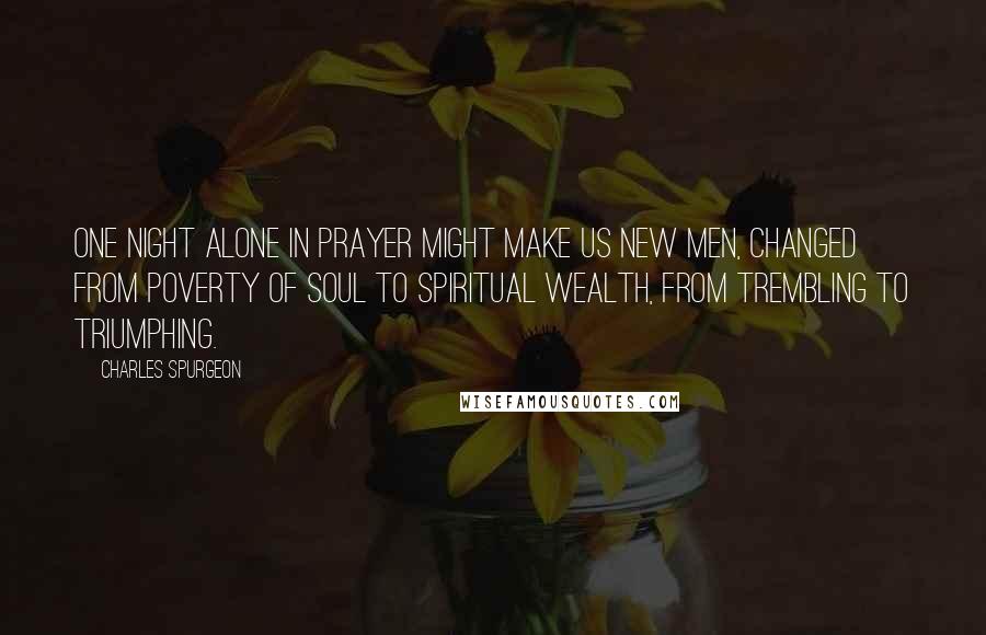 Charles Spurgeon Quotes: One night alone in prayer might make us new men, changed from poverty of soul to spiritual wealth, from trembling to triumphing.