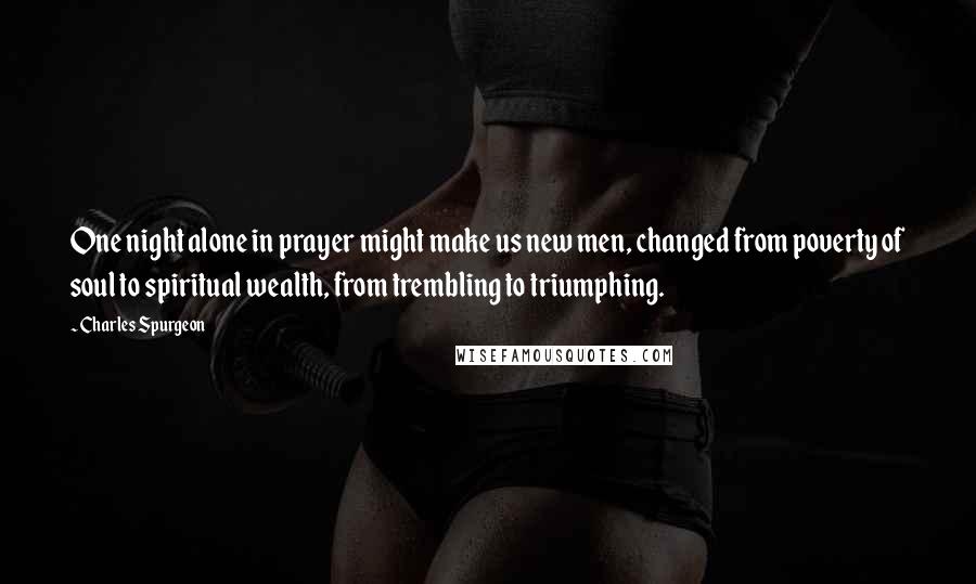Charles Spurgeon Quotes: One night alone in prayer might make us new men, changed from poverty of soul to spiritual wealth, from trembling to triumphing.