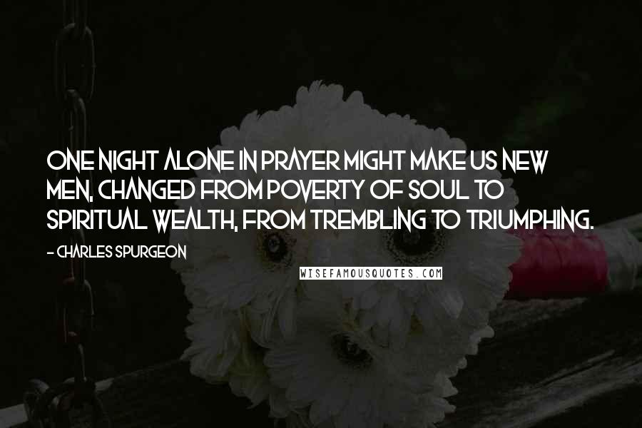Charles Spurgeon Quotes: One night alone in prayer might make us new men, changed from poverty of soul to spiritual wealth, from trembling to triumphing.
