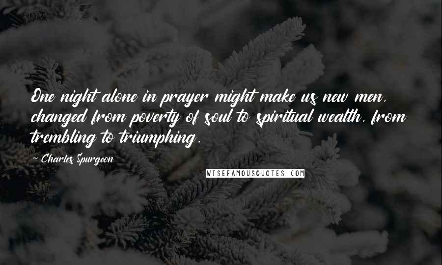 Charles Spurgeon Quotes: One night alone in prayer might make us new men, changed from poverty of soul to spiritual wealth, from trembling to triumphing.